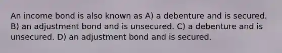 An income bond is also known as A) a debenture and is secured. B) an adjustment bond and is unsecured. C) a debenture and is unsecured. D) an adjustment bond and is secured.