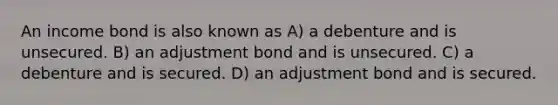 An income bond is also known as A) a debenture and is unsecured. B) an adjustment bond and is unsecured. C) a debenture and is secured. D) an adjustment bond and is secured.