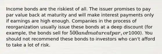 Income bonds are the riskiest of all. The issuer promises to pay par value back at maturity and will make interest payments only if earnings are high enough. Companies in the process of reorganization usually issue these bonds at a deep discount (for example, the bonds sell for 500 and mature at par, or1000). You should not recommend these bonds to investors who can't afford to take a lot of risk.