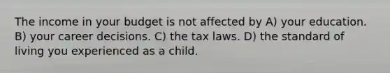 The income in your budget is not affected by A) your education. B) your career decisions. C) the tax laws. D) the standard of living you experienced as a child.