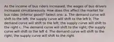 As the income of bus riders increased, the wages of bus drivers increased simultaneously. How does this affect the market for bus rides (inferior good)? Select one: a. The demand curve will shift to the left; the supply curve will shift to the left b. The demand curve will shift to the left; the supply curve will shift to the right c. The demand curve will shift to the right; the supply curve will shift to the left d. The demand curve will shift to the right; the supply curve will shift to the right