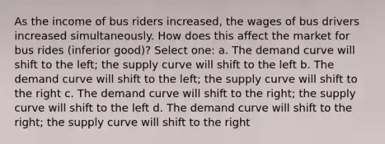 As the income of bus riders increased, the wages of bus drivers increased simultaneously. How does this affect the market for bus rides (inferior good)? Select one: a. The demand curve will shift to the left; the supply curve will shift to the left b. The demand curve will shift to the left; the supply curve will shift to the right c. The demand curve will shift to the right; the supply curve will shift to the left d. The demand curve will shift to the right; the supply curve will shift to the right