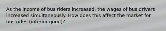 As the income of bus riders increased, the wages of bus drivers increased simultaneously. How does this affect the market for bus rides (inferior good)?