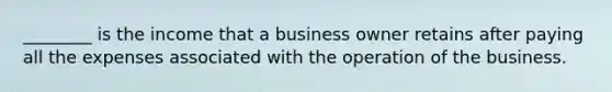 ________ is the income that a business owner retains after paying all the expenses associated with the operation of the business.