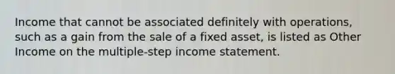 Income that cannot be associated definitely with operations, such as a gain from the sale of a fixed asset, is listed as Other Income on the multiple-step <a href='https://www.questionai.com/knowledge/kCPMsnOwdm-income-statement' class='anchor-knowledge'>income statement</a>.