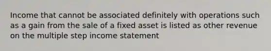 Income that cannot be associated definitely with operations such as a gain from the sale of a fixed asset is listed as other revenue on the multiple step <a href='https://www.questionai.com/knowledge/kCPMsnOwdm-income-statement' class='anchor-knowledge'>income statement</a>