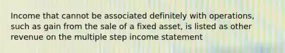 Income that cannot be associated definitely with operations, such as gain from the sale of a fixed asset, is listed as other revenue on the multiple step <a href='https://www.questionai.com/knowledge/kCPMsnOwdm-income-statement' class='anchor-knowledge'>income statement</a>