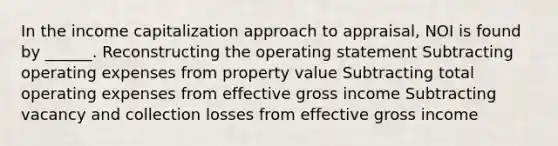 In the income capitalization approach to appraisal, NOI is found by ______. Reconstructing the operating statement Subtracting operating expenses from property value Subtracting total operating expenses from effective gross income Subtracting vacancy and collection losses from effective gross income