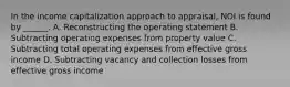 In the income capitalization approach to appraisal, NOI is found by ______. A. Reconstructing the operating statement B. Subtracting operating expenses from property value C. Subtracting total operating expenses from effective gross income D. Subtracting vacancy and collection losses from effective gross income