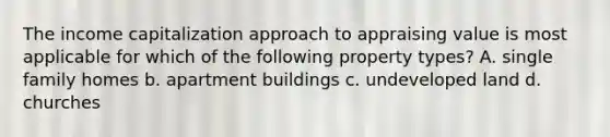 The income capitalization approach to appraising value is most applicable for which of the following property types? A. single family homes b. apartment buildings c. undeveloped land d. churches