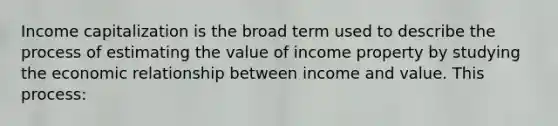 Income capitalization is the broad term used to describe the process of estimating the value of income property by studying the economic relationship between income and value. This process: