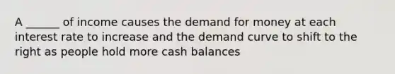 A ______ of income causes the demand for money at each interest rate to increase and the demand curve to shift to the right as people hold more cash balances