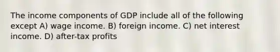 The income components of GDP include all of the following except A) wage income. B) foreign income. C) net interest income. D) after-tax profits