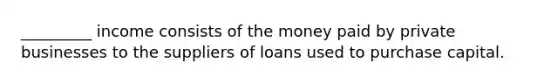 _________ income consists of the money paid by private businesses to the suppliers of loans used to purchase capital.