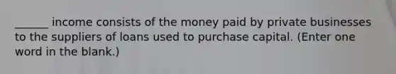 ______ income consists of the money paid by private businesses to the suppliers of loans used to purchase capital. (Enter one word in the blank.)