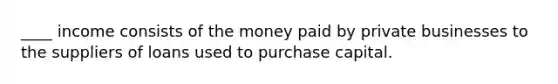 ____ income consists of the money paid by private businesses to the suppliers of loans used to purchase capital.