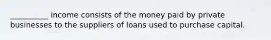 __________ income consists of the money paid by private businesses to the suppliers of loans used to purchase capital.