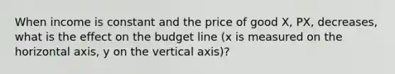 When income is constant and the price of good X, PX, decreases, what is the effect on the budget line (x is measured on the horizontal axis, y on the vertical axis)?