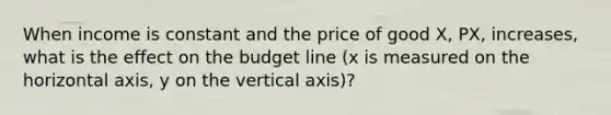 When income is constant and the price of good X, PX, increases, what is the effect on the budget line (x is measured on the horizontal axis, y on the vertical axis)?