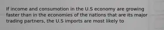 If income and consumotion in the U.S economy are growing faster than in the economies of the nations that are its major trading partners, the U.S imports are most likely to