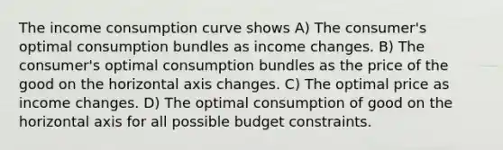 The income consumption curve shows A) The consumer's optimal consumption bundles as income changes. B) The consumer's optimal consumption bundles as the price of the good on the horizontal axis changes. C) The optimal price as income changes. D) The optimal consumption of good on the horizontal axis for all possible budget constraints.