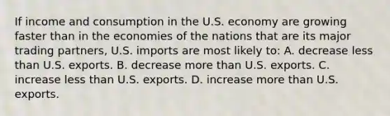 If income and consumption in the U.S. economy are growing faster than in the economies of the nations that are its major trading partners, U.S. imports are most likely to: A. decrease <a href='https://www.questionai.com/knowledge/k7BtlYpAMX-less-than' class='anchor-knowledge'>less than</a> U.S. exports. B. decrease <a href='https://www.questionai.com/knowledge/keWHlEPx42-more-than' class='anchor-knowledge'>more than</a> U.S. exports. C. increase less than U.S. exports. D. increase more than U.S. exports.