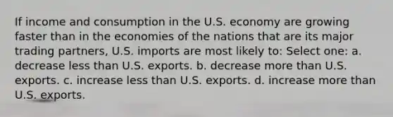 If income and consumption in the U.S. economy are growing faster than in the economies of the nations that are its major trading partners, U.S. imports are most likely to: Select one: a. decrease less than U.S. exports. b. decrease more than U.S. exports. c. increase less than U.S. exports. d. increase more than U.S. exports.