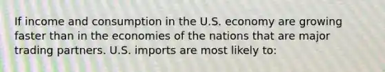 If income and consumption in the U.S. economy are growing faster than in the economies of the nations that are major trading partners. U.S. imports are most likely to: