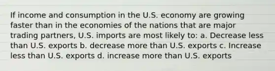 If income and consumption in the U.S. economy are growing faster than in the economies of the nations that are major trading partners, U.S. imports are most likely to: a. Decrease less than U.S. exports b. decrease more than U.S. exports c. Increase less than U.S. exports d. increase more than U.S. exports