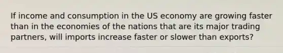 If income and consumption in the US economy are growing faster than in the economies of the nations that are its major trading partners, will imports increase faster or slower than exports?