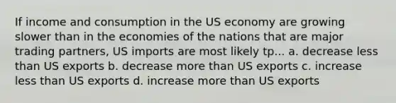 If income and consumption in the US economy are growing slower than in the economies of the nations that are major trading partners, US imports are most likely tp... a. decrease less than US exports b. decrease more than US exports c. increase less than US exports d. increase more than US exports