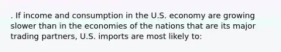 . If income and consumption in the U.S. economy are growing slower than in the economies of the nations that are its major trading partners, U.S. imports are most likely to: