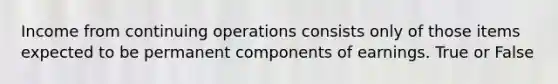 Income from continuing operations consists only of those items expected to be permanent components of earnings. True or False