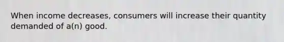 When income decreases, consumers will increase their quantity demanded of a(n) good.