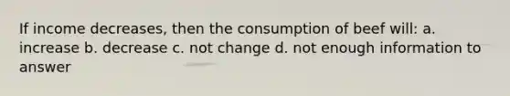 If income decreases, then the consumption of beef will: a. increase b. decrease c. not change d. not enough information to answer