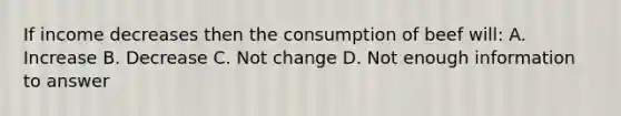 If income decreases then the consumption of beef will: A. Increase B. Decrease C. Not change D. Not enough information to answer