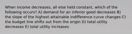 When income decreases, all else held constant, which of the following occurs? A) demand for an inferior good decreases B) the slope of the highest attainable indifference curve changes C) the budget line shifts out from the origin D) total utility decreases E) total utility increases