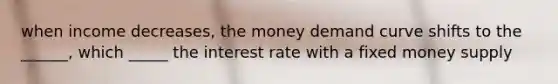 when income decreases, the money demand curve shifts to the ______, which _____ the interest rate with a fixed money supply