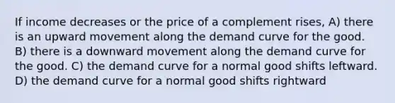 If income decreases or the price of a complement rises, A) there is an upward movement along the demand curve for the good. B) there is a downward movement along the demand curve for the good. C) the demand curve for a normal good shifts leftward. D) the demand curve for a normal good shifts rightward