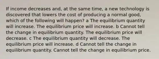 If income decreases and, at the same time, a new technology is discovered that lowers the cost of producing a normal good, which of the following will happen? a The equilibrium quantity will increase. The equilibrium price will increase. b Cannot tell the change in equilibrium quantity. The equilibrium price will decrease. c The equilibrium quantity will decrease. The equilibrium price will increase. d Cannot tell the change in equilibrium quantity. Cannot tell the change in equilibrium price.