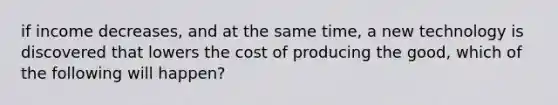 if income decreases, and at the same time, a new technology is discovered that lowers the cost of producing the good, which of the following will happen?