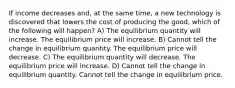 If income decreases and, at the same time, a new technology is discovered that lowers the cost of producing the good, which of the following will happen? A) The equilibrium quantity will increase. The equilibrium price will increase. B) Cannot tell the change in equilibrium quantity. The equilibrium price will decrease. C) The equilibrium quantity will decrease. The equilibrium price will increase. D) Cannot tell the change in equilibrium quantity. Cannot tell the change in equilibrium price.