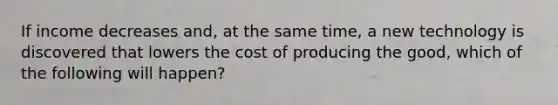 If income decreases and, at the same time, a new technology is discovered that lowers the cost of producing the good, which of the following will happen?