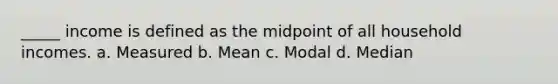 _____ income is defined as the midpoint of all household incomes. a. Measured b. Mean c. Modal d. Median