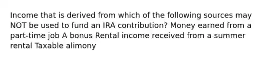 Income that is derived from which of the following sources may NOT be used to fund an IRA contribution? Money earned from a part-time job A bonus Rental income received from a summer rental Taxable alimony