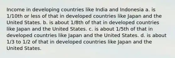 Income in developing countries like India and Indonesia a. is 1/10th or less of that in developed countries like Japan and the United States. b. is about 1/8th of that in developed countries like Japan and the United States. c. is about 1/5th of that in developed countries like Japan and the United States. d. is about 1/3 to 1/2 of that in developed countries like Japan and the United States.