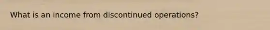 What is an income from discontinued operations?