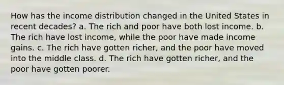 How has the income distribution changed in the United States in recent decades? a. The rich and poor have both lost income. b. The rich have lost income, while the poor have made income gains. c. The rich have gotten richer, and the poor have moved into the middle class. d. The rich have gotten richer, and the poor have gotten poorer.