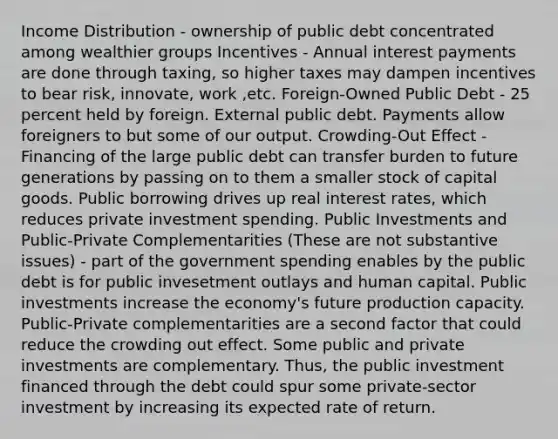 Income Distribution - ownership of public debt concentrated among wealthier groups Incentives - Annual interest payments are done through taxing, so higher taxes may dampen incentives to bear risk, innovate, work ,etc. Foreign-Owned Public Debt - 25 percent held by foreign. External public debt. Payments allow foreigners to but some of our output. Crowding-Out Effect - Financing of the large public debt can transfer burden to future generations by passing on to them a smaller stock of capital goods. Public borrowing drives up real interest rates, which reduces private investment spending. Public Investments and Public-Private Complementarities (These are not substantive issues) - part of the government spending enables by the public debt is for public invesetment outlays and human capital. Public investments increase the economy's future production capacity. Public-Private complementarities are a second factor that could reduce the crowding out effect. Some public and private investments are complementary. Thus, the public investment financed through the debt could spur some private-sector investment by increasing its expected rate of return.