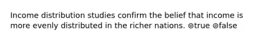 Income distribution studies confirm the belief that income is more evenly distributed in the richer nations. ⊚true ⊚false